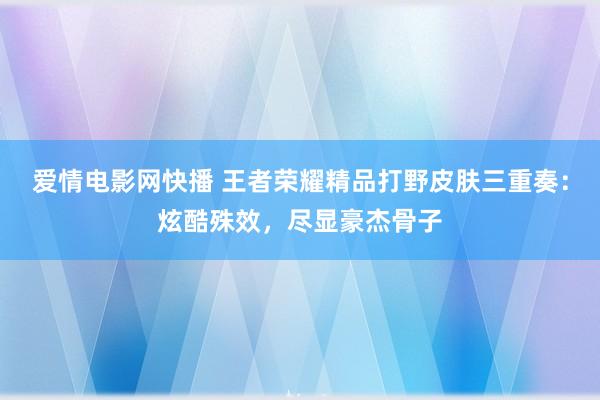 爱情电影网快播 王者荣耀精品打野皮肤三重奏：炫酷殊效，尽显豪杰骨子