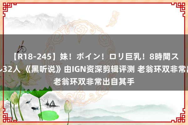 【R18-245】妹！ボイン！ロリ巨乳！8時間スペシャル32人 《黑听说》由IGN资深剪辑评测 老翁环双非常出自其手