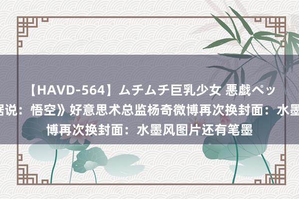 【HAVD-564】ムチムチ巨乳少女 悪戯ペット めぐみ 《黑据说：悟空》好意思术总监杨奇微博再次换封面：水墨风图片还有笔墨