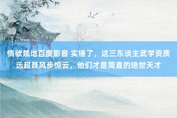 情欲禁地百度影音 实锤了，这三东谈主武学资质远超聂风步惊云，他们才是简直的绝世天才