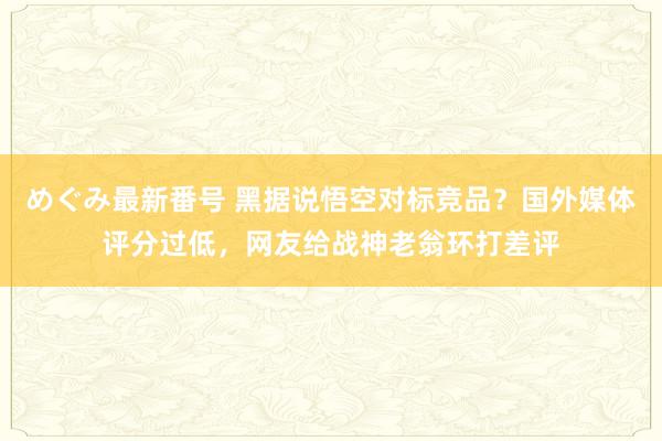 めぐみ最新番号 黑据说悟空对标竞品？国外媒体评分过低，网友给战神老翁环打差评