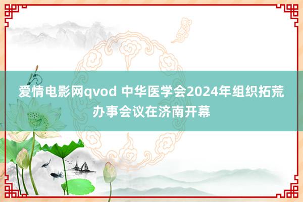 爱情电影网qvod 中华医学会2024年组织拓荒办事会议在济南开幕