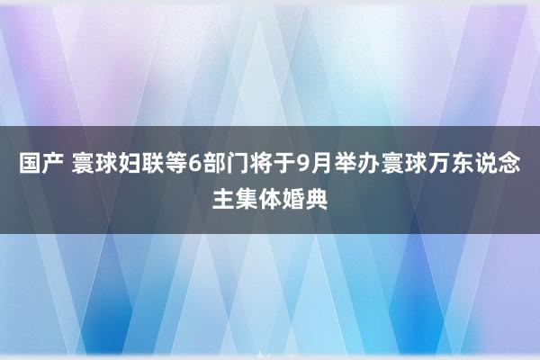 国产 寰球妇联等6部门将于9月举办寰球万东说念主集体婚典