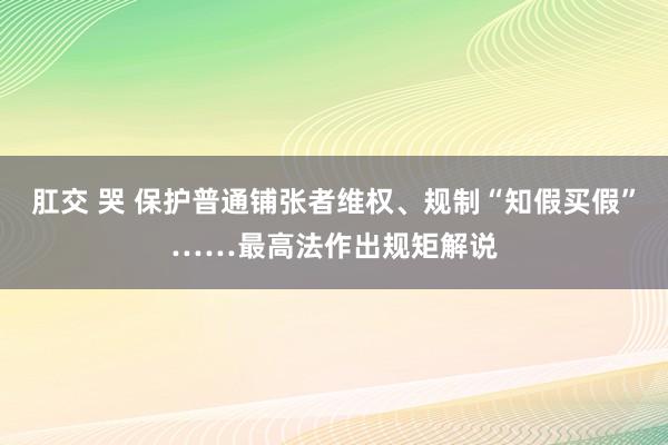 肛交 哭 保护普通铺张者维权、规制“知假买假”……最高法作出规矩解说