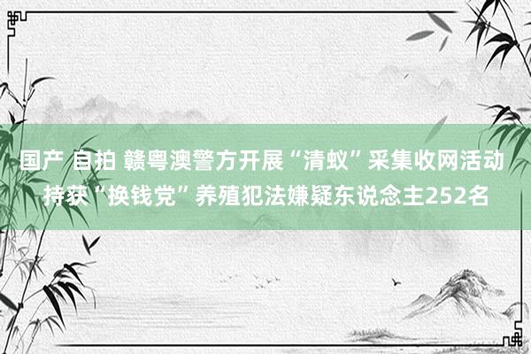 国产 自拍 赣粤澳警方开展“清蚁”采集收网活动 持获“换钱党”养殖犯法嫌疑东说念主252名