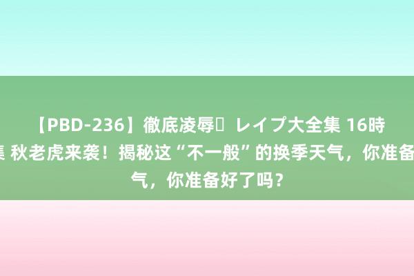 【PBD-236】徹底凌辱・レイプ大全集 16時間 第2集 秋老虎来袭！揭秘这“不一般”的换季天气，你准备好了吗？