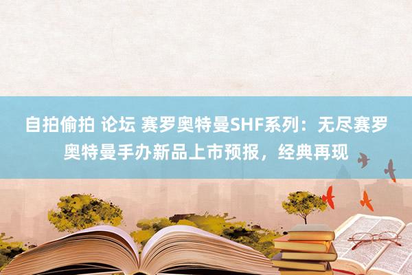 自拍偷拍 论坛 赛罗奥特曼SHF系列：无尽赛罗奥特曼手办新品上市预报，经典再现