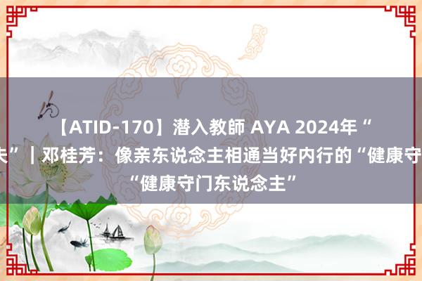 【ATID-170】潜入教師 AYA 2024年“最好意思大夫”｜邓桂芳：像亲东说念主相通当好内行的“健康守门东说念主”