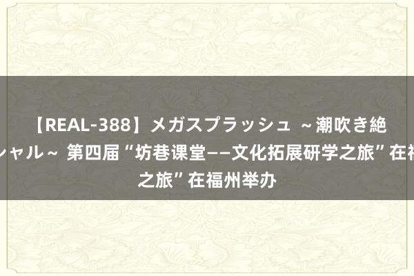 【REAL-388】メガスプラッシュ ～潮吹き絶頂スペシャル～ 第四届“坊巷课堂——文化拓展研学之旅”在福州举办