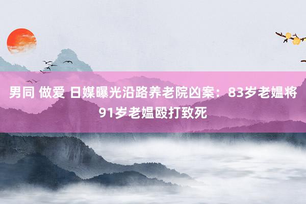 男同 做爱 日媒曝光沿路养老院凶案：83岁老媪将91岁老媪殴打致死