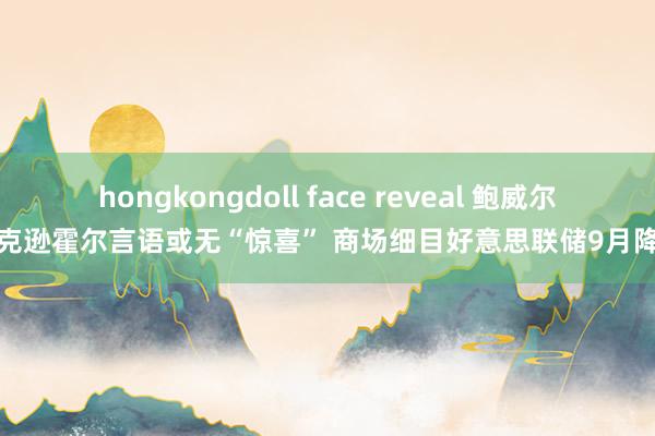 hongkongdoll face reveal 鲍威尔杰克逊霍尔言语或无“惊喜” 商场细目好意思联储9月降息