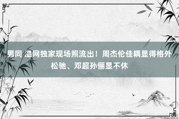 男同 温网独家现场照流出！周杰伦佳耦显得格外松驰、邓超孙俪显不休