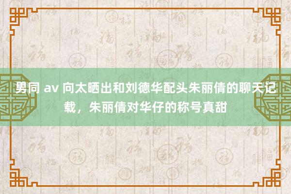 男同 av 向太晒出和刘德华配头朱丽倩的聊天记载，朱丽倩对华仔的称号真甜