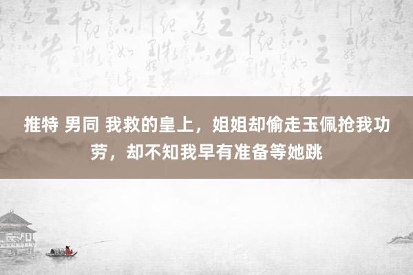 推特 男同 我救的皇上，姐姐却偷走玉佩抢我功劳，却不知我早有准备等她跳