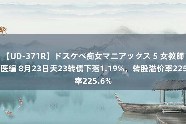 【UD-371R】ドスケベ痴女マニアックス 5 女教師＆女医編 8月23日天23转债下落1.19%，转股溢价率225.6%