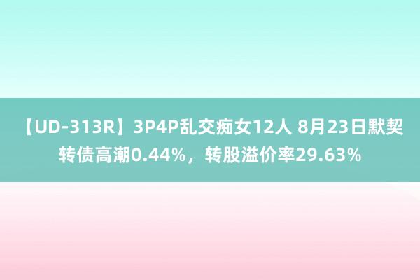 【UD-313R】3P4P乱交痴女12人 8月23日默契转债高潮0.44%，转股溢价率29.63%