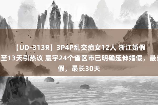 【UD-313R】3P4P乱交痴女12人 浙江婚假拟延伸至13天引热议 寰宇24个省区市已明确延伸婚假，最长30天