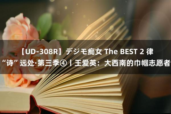 【UD-308R】デジモ痴女 The BEST 2 律“诗”远处·第三季④丨王爱英：大西南的巾帼志愿者