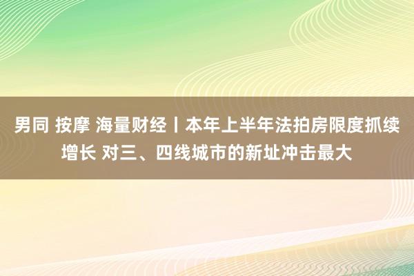 男同 按摩 海量财经丨本年上半年法拍房限度抓续增长 对三、四线城市的新址冲击最大