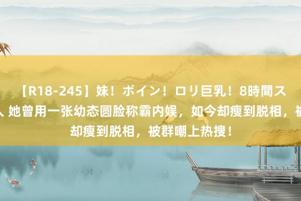 【R18-245】妹！ボイン！ロリ巨乳！8時間スペシャル32人 她曾用一张幼态圆脸称霸内娱，如今却瘦到脱相，被群嘲上热搜！