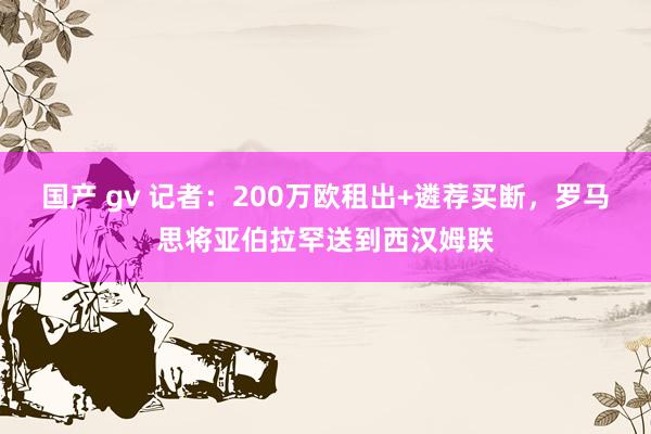 国产 gv 记者：200万欧租出+遴荐买断，罗马思将亚伯拉罕送到西汉姆联