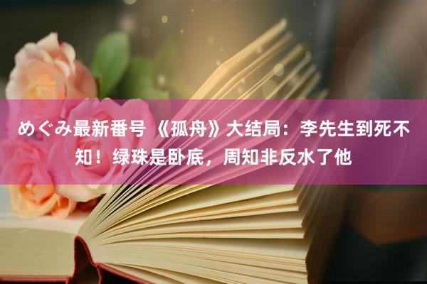 めぐみ最新番号 《孤舟》大结局：李先生到死不知！绿珠是卧底，周知非反水了他