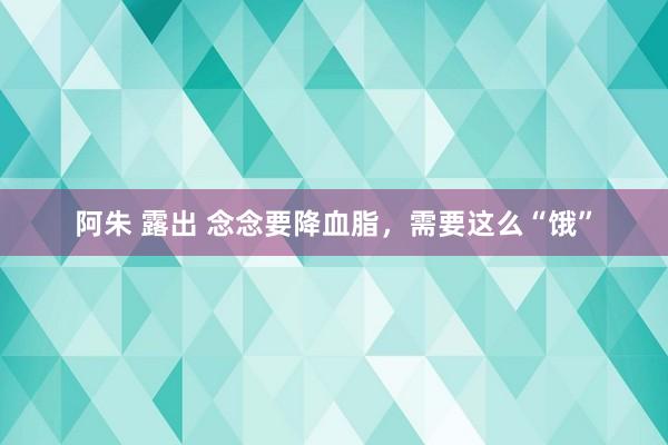 阿朱 露出 念念要降血脂，需要这么“饿”