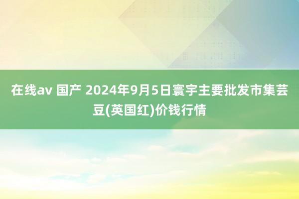 在线av 国产 2024年9月5日寰宇主要批发市集芸豆(英国红)价钱行情