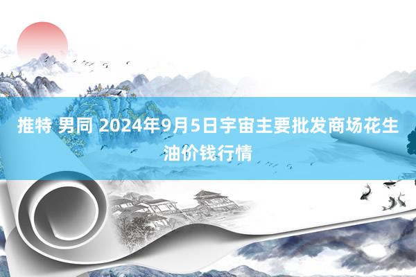 推特 男同 2024年9月5日宇宙主要批发商场花生油价钱行情