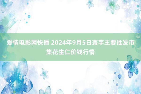 爱情电影网快播 2024年9月5日寰宇主要批发市集花生仁价钱行情