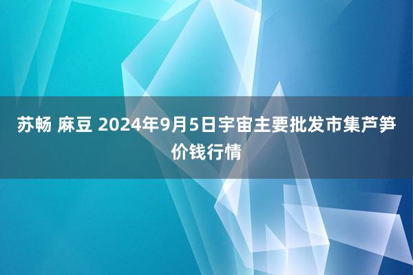 苏畅 麻豆 2024年9月5日宇宙主要批发市集芦笋价钱行情