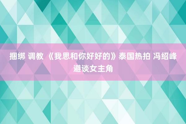 捆绑 调教 《我思和你好好的》泰国热拍 冯绍峰避谈女主角