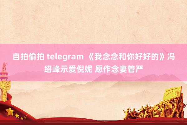 自拍偷拍 telegram 《我念念和你好好的》冯绍峰示爱倪妮 愿作念妻管严