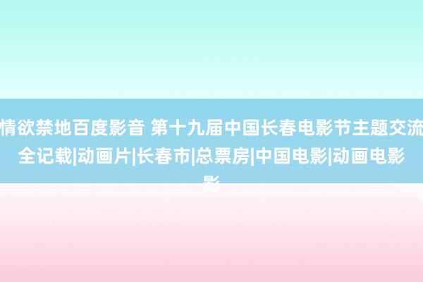 情欲禁地百度影音 第十九届中国长春电影节主题交流全记载|动画片|长春市|总票房|中国电影|动画电影