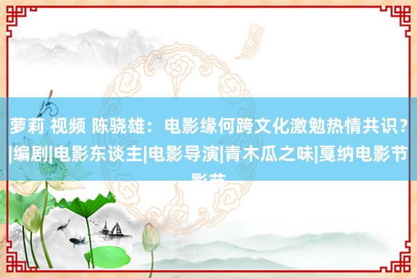 萝莉 视频 陈骁雄：电影缘何跨文化激勉热情共识？|编剧|电影东谈主|电影导演|青木瓜之味|戛纳电影节