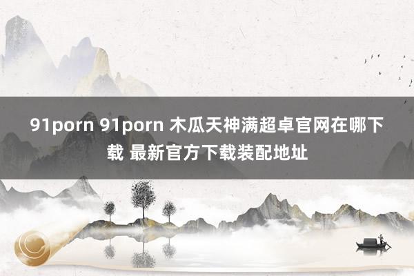 91porn 91porn 木瓜天神满超卓官网在哪下载 最新官方下载装配地址