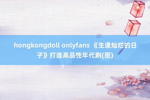 hongkongdoll onlyfans 《生逢灿烂的日子》打造高品性年代剧(图)