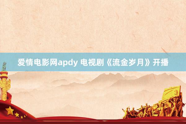 爱情电影网apdy 电视剧《流金岁月》开播