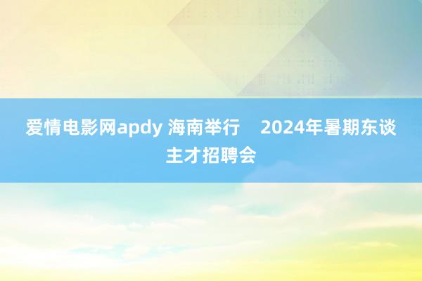 爱情电影网apdy 海南举行    2024年暑期东谈主才招聘会