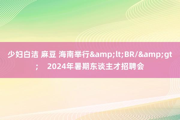 少妇白洁 麻豆 海南举行&lt;BR/&gt;    2024年暑期东谈主才招聘会