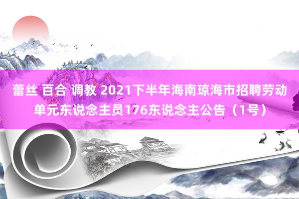 蕾丝 百合 调教 2021下半年海南琼海市招聘劳动单元东说念主员176东说念主公告（1号）