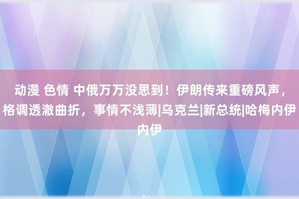 动漫 色情 中俄万万没思到！伊朗传来重磅风声，格调透澈曲折，事情不浅薄|乌克兰|新总统|哈梅内伊