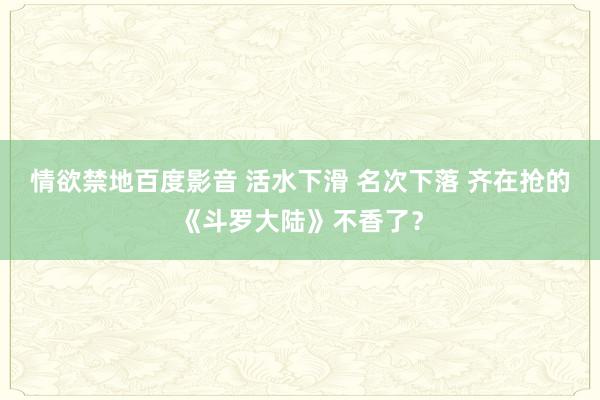 情欲禁地百度影音 活水下滑 名次下落 齐在抢的《斗罗大陆》不香了？