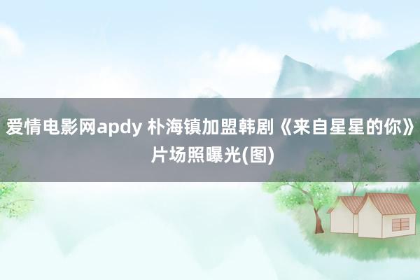 爱情电影网apdy 朴海镇加盟韩剧《来自星星的你》 片场照曝光(图)