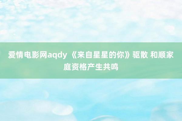 爱情电影网aqdy 《来自星星的你》驱散 和顺家庭资格产生共鸣