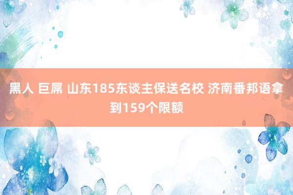 黑人 巨屌 山东185东谈主保送名校 济南番邦语拿到159个限额