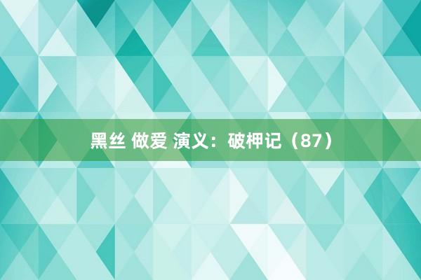 黑丝 做爱 演义：破柙记（87）