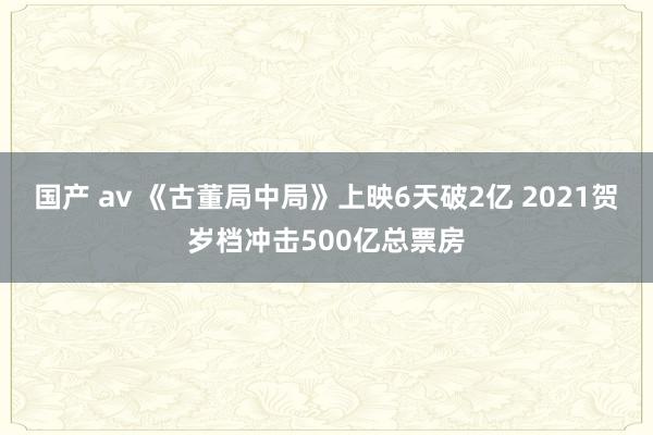 国产 av 《古董局中局》上映6天破2亿 2021贺岁档冲击500亿总票房