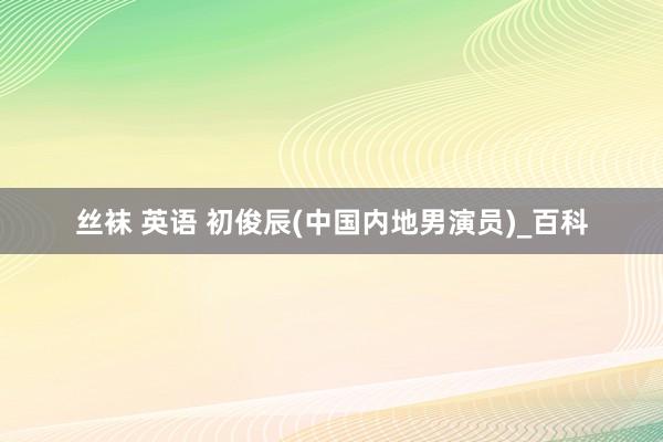 丝袜 英语 初俊辰(中国内地男演员)_百科