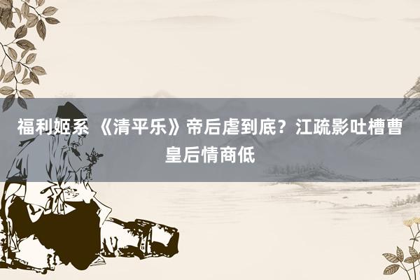 福利姬系 《清平乐》帝后虐到底？江疏影吐槽曹皇后情商低